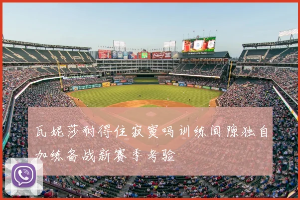 瓦妮莎耐得住寂寞吗训练间隙独自加练备战新赛季考验