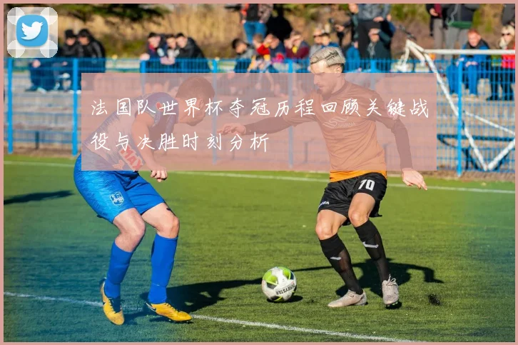 法国队世界杯夺冠历程回顾关键战役与决胜时刻分析