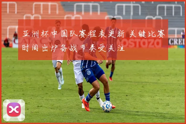 亚洲杯中国队赛程表更新 关键比赛时间出炉备战节奏受关注