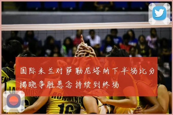 国际米兰对萨勒尼塔纳下半场比分揭晓争胜悬念持续到终场