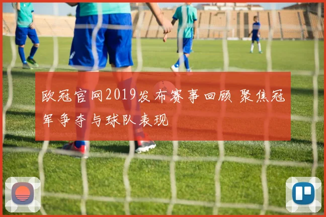 欧冠官网2019发布赛事回顾 聚焦冠军争夺与球队表现