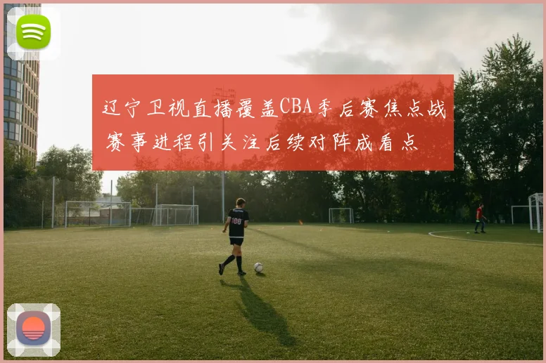 辽宁卫视直播覆盖CBA季后赛焦点战 赛事进程引关注后续对阵成看点