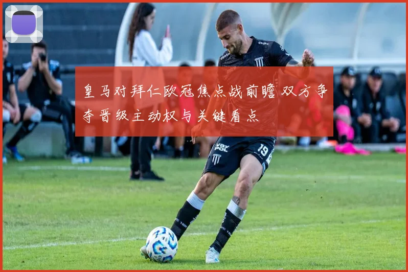 皇马对拜仁欧冠焦点战前瞻 双方争夺晋级主动权与关键看点