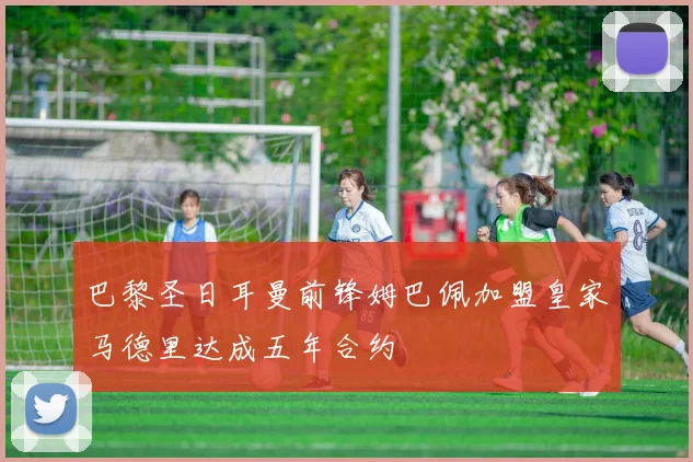 巴黎圣日耳曼前锋姆巴佩加盟皇家马德里达成五年合约