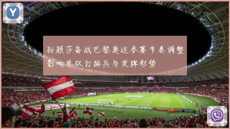 孙颖莎备战巴黎奥运参赛节奏调整影响单双打排兵与奖牌形势