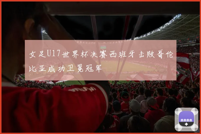 女足U17世界杯决赛西班牙击败哥伦比亚成功卫冕冠军