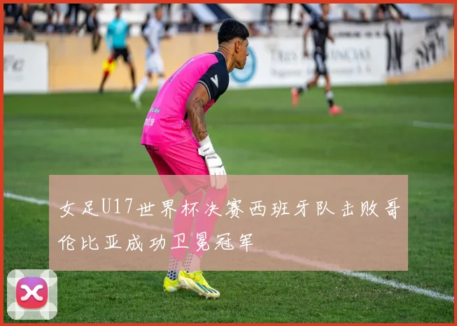 女足U17世界杯决赛西班牙队击败哥伦比亚成功卫冕冠军