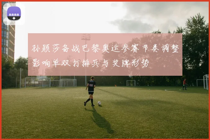 孙颖莎备战巴黎奥运参赛节奏调整影响单双打排兵与奖牌形势