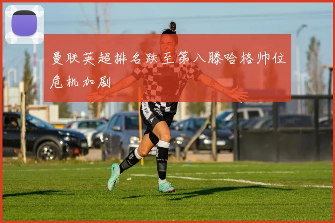 曼联英超排名跌至第八滕哈格帅位危机加剧