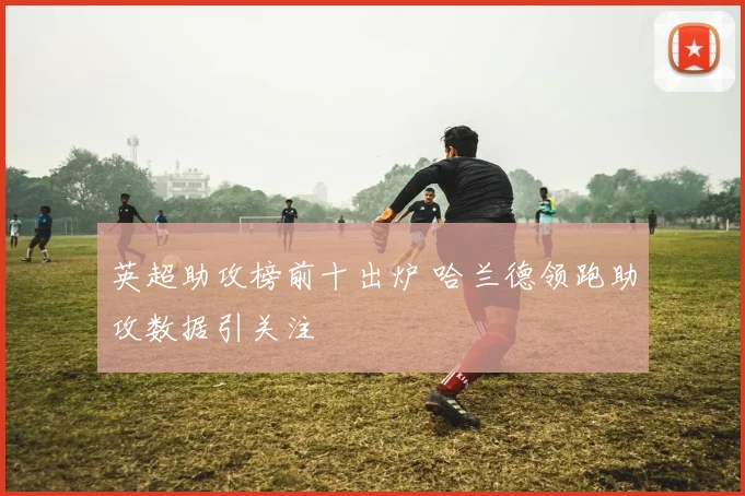 英超助攻榜前十出炉 哈兰德领跑助攻数据引关注