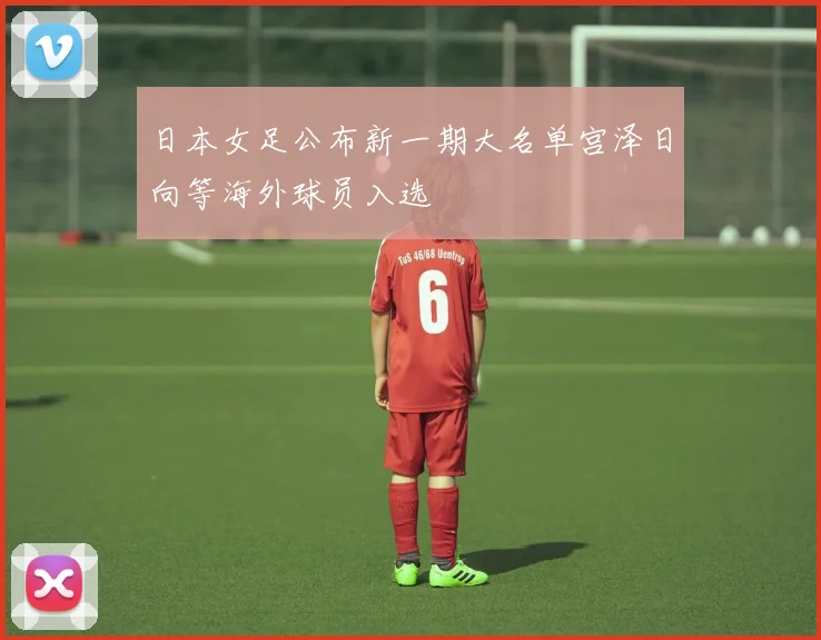 日本女足公布新一期大名单宫泽日向等海外球员入选