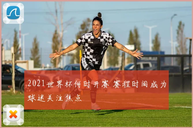 2021世界杯何时开赛 赛程时间成为球迷关注焦点