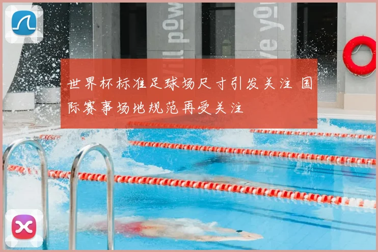 世界杯标准足球场尺寸引发关注 国际赛事场地规范再受关注
