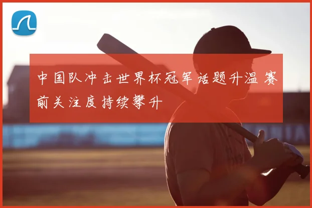 中国队冲击世界杯冠军话题升温 赛前关注度持续攀升